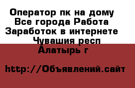 Оператор пк на дому - Все города Работа » Заработок в интернете   . Чувашия респ.,Алатырь г.